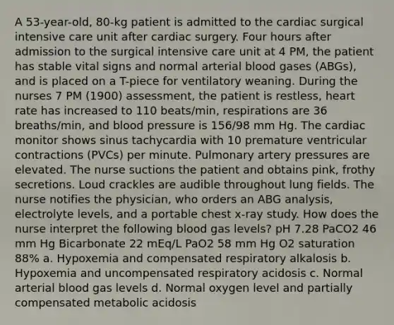 A 53-year-old, 80-kg patient is admitted to the cardiac surgical intensive care unit after cardiac surgery. Four hours after admission to the surgical intensive care unit at 4 PM, the patient has stable vital signs and normal arterial blood gases (ABGs), and is placed on a T-piece for ventilatory weaning. During the nurses 7 PM (1900) assessment, the patient is restless, heart rate has increased to 110 beats/min, respirations are 36 breaths/min, and blood pressure is 156/98 mm Hg. The cardiac monitor shows sinus tachycardia with 10 premature ventricular contractions (PVCs) per minute. Pulmonary artery pressures are elevated. The nurse suctions the patient and obtains pink, frothy secretions. Loud crackles are audible throughout lung fields. The nurse notifies the physician, who orders an ABG analysis, electrolyte levels, and a portable chest x-ray study. How does the nurse interpret the following blood gas levels? pH 7.28 PaCO2 46 mm Hg Bicarbonate 22 mEq/L PaO2 58 mm Hg O2 saturation 88% a. Hypoxemia and compensated respiratory alkalosis b. Hypoxemia and uncompensated respiratory acidosis c. Normal arterial blood gas levels d. Normal oxygen level and partially compensated metabolic acidosis