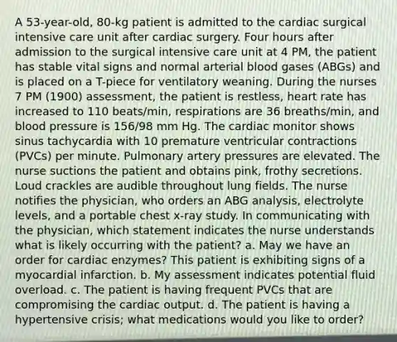 A 53-year-old, 80-kg patient is admitted to the cardiac surgical intensive care unit after cardiac surgery. Four hours after admission to the surgical intensive care unit at 4 PM, the patient has stable vital signs and normal arterial blood gases (ABGs) and is placed on a T-piece for ventilatory weaning. During the nurses 7 PM (1900) assessment, the patient is restless, heart rate has increased to 110 beats/min, respirations are 36 breaths/min, and blood pressure is 156/98 mm Hg. The cardiac monitor shows sinus tachycardia with 10 premature ventricular contractions (PVCs) per minute. Pulmonary artery pressures are elevated. The nurse suctions the patient and obtains pink, frothy secretions. Loud crackles are audible throughout lung fields. The nurse notifies the physician, who orders an ABG analysis, electrolyte levels, and a portable chest x-ray study. In communicating with the physician, which statement indicates the nurse understands what is likely occurring with the patient? a. May we have an order for cardiac enzymes? This patient is exhibiting signs of a myocardial infarction. b. My assessment indicates potential fluid overload. c. The patient is having frequent PVCs that are compromising the cardiac output. d. The patient is having a hypertensive crisis; what medications would you like to order?