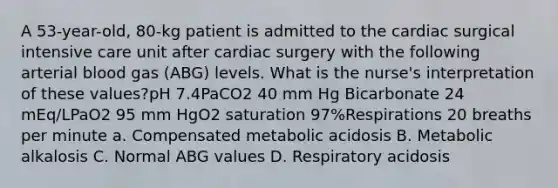 A 53-year-old, 80-kg patient is admitted to the cardiac surgical intensive care unit after cardiac surgery with the following arterial blood gas (ABG) levels. What is the nurse's interpretation of these values?pH 7.4PaCO2 40 mm Hg Bicarbonate 24 mEq/LPaO2 95 mm HgO2 saturation 97%Respirations 20 breaths per minute a. Compensated metabolic acidosis B. Metabolic alkalosis C. Normal ABG values D. Respiratory acidosis