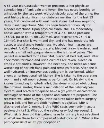 A 53-year-old Caucasian woman presents to her physician complaining of flank pain and fever. She has noted burning on urination for the last week without discoloration of the urine. Her past history is significant for diabetes mellitus for the last 13 years, first controlled with oral medications, but now requiring daily insulin injections. She has been treated previously for bladder infections. Upon physical exam, she is a moderately obese woman with a temperature of 41° C, blood pressure 155/95, pulse 84 (nl 60-100/min), and respirations 26 (nl 8-16/min). Her skin is warm and dry, and she has moderate left costovertebral angle tenderness. No abdominal masses are palpated. A KUB (kidneys, ureters, bladder) x-ray is ordered and reveals a small radiopaque stone in the left renal pelvis. The patient is admitted to the hospital, placed at bed rest, and, after specimens for blood and urine cultures are taken, placed on empiric antibiotics. However, the next day, she notes an acute worsening of her left flank pain and remains febrile. After she is well hydrated, an intravenous pyelogram is performed, which shows a nonfunctional left kidney. She is taken to the operating room, and a left nephrectomy is performed. On bivalving the kidney (bisecting longitudinally), the stone is noted obstructing the proximal ureter; there is mild dilation of the pelvicalyceal system, and scattered papillae have a grey-white discoloration. Histologic sections of the papillae and cortex are prepared. She recovers well after surgery. Urine cultures taken before surgery grow E coli, and her antibiotic regimen is adjusted. She is discharged after 2 weeks. 1. Are WBC casts seen only in acute pyelonephritis? 2. What do the yellow-gray foci represent? 3. What risk factors did this patient have for urinary tract infection? 4. What are these foci composed of histologically? 5. What is the pathogenesis of acute pyelonephritis?