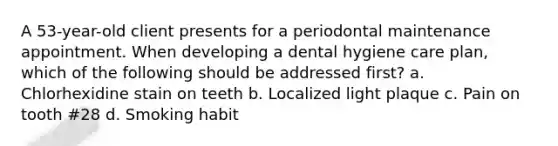 A 53-year-old client presents for a periodontal maintenance appointment. When developing a dental hygiene care plan, which of the following should be addressed first? a. Chlorhexidine stain on teeth b. Localized light plaque c. Pain on tooth #28 d. Smoking habit