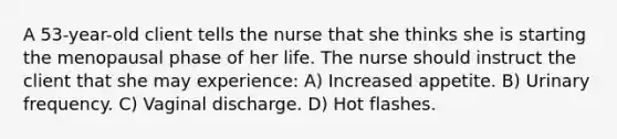 A 53-year-old client tells the nurse that she thinks she is starting the menopausal phase of her life. The nurse should instruct the client that she may experience: A) Increased appetite. B) Urinary frequency. C) Vaginal discharge. D) Hot flashes.