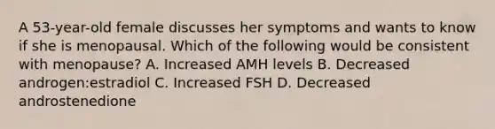 A 53-year-old female discusses her symptoms and wants to know if she is menopausal. Which of the following would be consistent with menopause? A. Increased AMH levels B. Decreased androgen:estradiol C. Increased FSH D. Decreased androstenedione