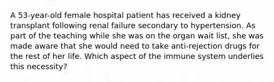 A 53-year-old female hospital patient has received a kidney transplant following renal failure secondary to hypertension. As part of the teaching while she was on the organ wait list, she was made aware that she would need to take anti-rejection drugs for the rest of her life. Which aspect of the immune system underlies this necessity?