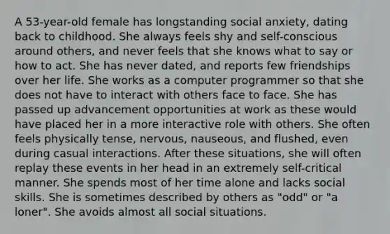 A 53-year-old female has longstanding social anxiety, dating back to childhood. She always feels shy and self-conscious around others, and never feels that she knows what to say or how to act. She has never dated, and reports few friendships over her life. She works as a computer programmer so that she does not have to interact with others face to face. She has passed up advancement opportunities at work as these would have placed her in a more interactive role with others. She often feels physically tense, nervous, nauseous, and flushed, even during casual interactions. After these situations, she will often replay these events in her head in an extremely self-critical manner. She spends most of her time alone and lacks social skills. She is sometimes described by others as "odd" or "a loner". She avoids almost all social situations.