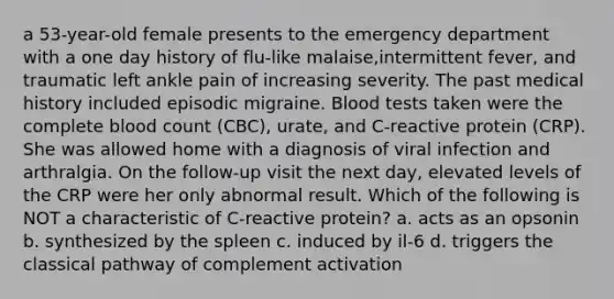 a 53-year-old female presents to the emergency department with a one day history of flu-like malaise,intermittent fever, and traumatic left ankle pain of increasing severity. The past medical history included episodic migraine. Blood tests taken were the complete blood count (CBC), urate, and C-reactive protein (CRP). She was allowed home with a diagnosis of viral infection and arthralgia. On the follow-up visit the next day, elevated levels of the CRP were her only abnormal result. Which of the following is NOT a characteristic of C-reactive protein? a. acts as an opsonin b. synthesized by the spleen c. induced by il-6 d. triggers the classical pathway of complement activation