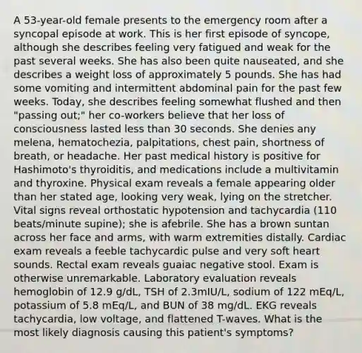 A 53-year-old female presents to the emergency room after a syncopal episode at work. This is her first episode of syncope, although she describes feeling very fatigued and weak for the past several weeks. She has also been quite nauseated, and she describes a weight loss of approximately 5 pounds. She has had some vomiting and intermittent abdominal pain for the past few weeks. Today, she describes feeling somewhat flushed and then "passing out;" her co-workers believe that her loss of consciousness lasted less than 30 seconds. She denies any melena, hematochezia, palpitations, chest pain, shortness of breath, or headache. Her past medical history is positive for Hashimoto's thyroiditis, and medications include a multivitamin and thyroxine. Physical exam reveals a female appearing older than her stated age, looking very weak, lying on the stretcher. Vital signs reveal orthostatic hypotension and tachycardia (110 beats/minute supine); she is afebrile. She has a brown suntan across her face and arms, with warm extremities distally. Cardiac exam reveals a feeble tachycardic pulse and very soft heart sounds. Rectal exam reveals guaiac negative stool. Exam is otherwise unremarkable. Laboratory evaluation reveals hemoglobin of 12.9 g/dL, TSH of 2.3mIU/L, sodium of 122 mEq/L, potassium of 5.8 mEq/L, and BUN of 38 mg/dL. EKG reveals tachycardia, low voltage, and flattened T-waves. What is the most likely diagnosis causing this patient's symptoms?