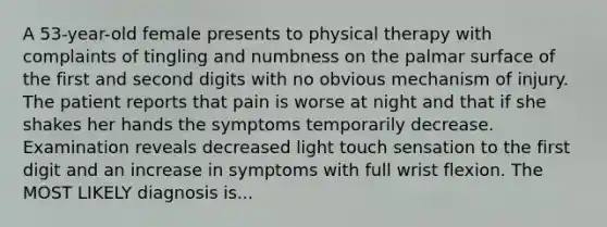 A 53-year-old female presents to physical therapy with complaints of tingling and numbness on the palmar surface of the first and second digits with no obvious mechanism of injury. The patient reports that pain is worse at night and that if she shakes her hands the symptoms temporarily decrease. Examination reveals decreased light touch sensation to the first digit and an increase in symptoms with full wrist flexion. The MOST LIKELY diagnosis is...