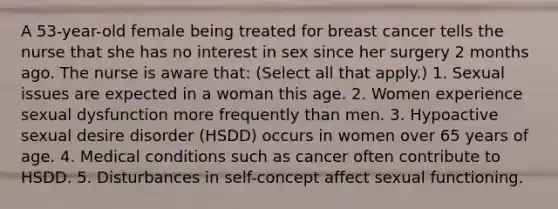 A 53-year-old female being treated for breast cancer tells the nurse that she has no interest in sex since her surgery 2 months ago. The nurse is aware that: (Select all that apply.) 1. Sexual issues are expected in a woman this age. 2. Women experience sexual dysfunction more frequently than men. 3. Hypoactive sexual desire disorder (HSDD) occurs in women over 65 years of age. 4. Medical conditions such as cancer often contribute to HSDD. 5. Disturbances in self-concept affect sexual functioning.