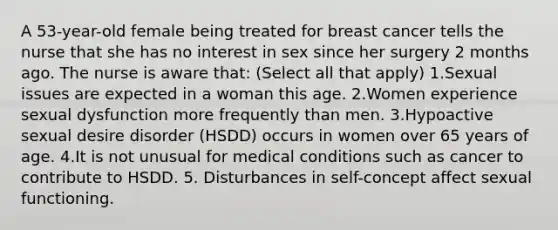 A 53-year-old female being treated for breast cancer tells the nurse that she has no interest in sex since her surgery 2 months ago. The nurse is aware that: (Select all that apply) 1.Sexual issues are expected in a woman this age. 2.Women experience sexual dysfunction more frequently than men. 3.Hypoactive sexual desire disorder (HSDD) occurs in women over 65 years of age. 4.It is not unusual for medical conditions such as cancer to contribute to HSDD. 5. Disturbances in self-concept affect sexual functioning.