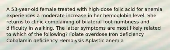 A 53-year-old female treated with high-dose folic acid for anemia experiences a moderate increase in her hemoglobin level. She returns to clinic complaining of bilateral foot numbness and difficulty in walking. The latter symptoms are most likely related to which of the following? Folate overdose Iron deficiency Cobalamin deficiency Hemolysis Aplastic anemia