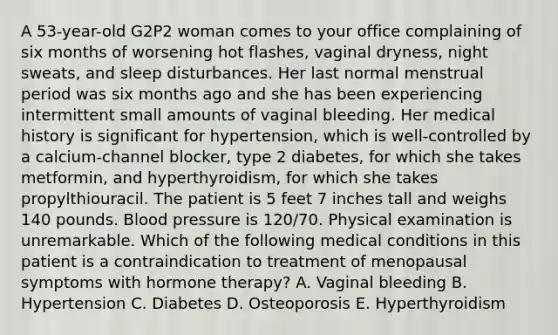 A 53-year-old G2P2 woman comes to your office complaining of six months of worsening hot flashes, vaginal dryness, night sweats, and sleep disturbances. Her last normal menstrual period was six months ago and she has been experiencing intermittent small amounts of vaginal bleeding. Her medical history is significant for hypertension, which is well-controlled by a calcium-channel blocker, type 2 diabetes, for which she takes metformin, and hyperthyroidism, for which she takes propylthiouracil. The patient is 5 feet 7 inches tall and weighs 140 pounds. Blood pressure is 120/70. Physical examination is unremarkable. Which of the following medical conditions in this patient is a contraindication to treatment of menopausal symptoms with hormone therapy? A. Vaginal bleeding B. Hypertension C. Diabetes D. Osteoporosis E. Hyperthyroidism