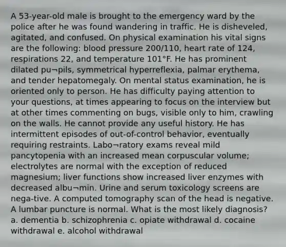 A 53-year-old male is brought to the emergency ward by the police after he was found wandering in traffic. He is disheveled, agitated, and confused. On physical examination his vital signs are the following: blood pressure 200/110, heart rate of 124, respirations 22, and temperature 101°F. He has prominent dilated pu¬pils, symmetrical hyperreflexia, palmar erythema, and tender hepatomegaly. On mental status examination, he is oriented only to person. He has difficulty paying attention to your questions, at times appearing to focus on the interview but at other times commenting on bugs, visible only to him, crawling on the walls. He cannot provide any useful history. He has intermittent episodes of out-of-control behavior, eventually requiring restraints. Labo¬ratory exams reveal mild pancytopenia with an increased mean corpuscular volume; electrolytes are normal with the exception of reduced magnesium; liver functions show increased liver enzymes with decreased albu¬min. Urine and serum toxicology screens are nega-tive. A computed tomography scan of the head is negative. A lumbar puncture is normal. What is the most likely diagnosis? a. dementia b. schizophrenia c. opiate withdrawal d. cocaine withdrawal e. alcohol withdrawal