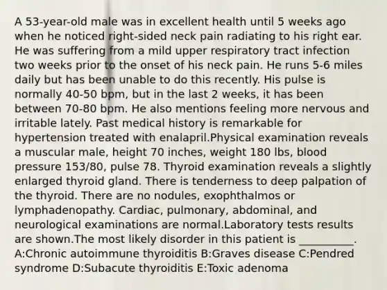 A 53-year-old male was in excellent health until 5 weeks ago when he noticed right-sided neck pain radiating to his right ear. He was suffering from a mild upper respiratory tract infection two weeks prior to the onset of his neck pain. He runs 5-6 miles daily but has been unable to do this recently. His pulse is normally 40-50 bpm, but in the last 2 weeks, it has been between 70-80 bpm. He also mentions feeling more nervous and irritable lately. Past medical history is remarkable for hypertension treated with enalapril.Physical examination reveals a muscular male, height 70 inches, weight 180 lbs, blood pressure 153/80, pulse 78. Thyroid examination reveals a slightly enlarged thyroid gland. There is tenderness to deep palpation of the thyroid. There are no nodules, exophthalmos or lymphadenopathy. Cardiac, pulmonary, abdominal, and neurological examinations are normal.Laboratory tests results are shown.The most likely disorder in this patient is __________. A:Chronic autoimmune thyroiditis B:Graves disease C:Pendred syndrome D:Subacute thyroiditis E:Toxic adenoma