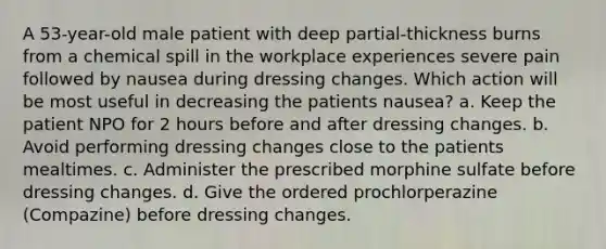 A 53-year-old male patient with deep partial-thickness burns from a chemical spill in the workplace experiences severe pain followed by nausea during dressing changes. Which action will be most useful in decreasing the patients nausea? a. Keep the patient NPO for 2 hours before and after dressing changes. b. Avoid performing dressing changes close to the patients mealtimes. c. Administer the prescribed morphine sulfate before dressing changes. d. Give the ordered prochlorperazine (Compazine) before dressing changes.