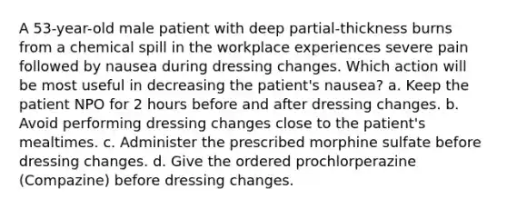 A 53-year-old male patient with deep partial-thickness burns from a chemical spill in the workplace experiences severe pain followed by nausea during dressing changes. Which action will be most useful in decreasing the patient's nausea? a. Keep the patient NPO for 2 hours before and after dressing changes. b. Avoid performing dressing changes close to the patient's mealtimes. c. Administer the prescribed morphine sulfate before dressing changes. d. Give the ordered prochlorperazine (Compazine) before dressing changes.