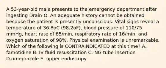 A 53-year-old male presents to the emergency department after ingesting Drain-O. An adequate history cannot be obtained because the patient is presently unconscious. Vital signs reveal a temperature of 36.8oC (98.2oF), blood pressure of 110/75 mmHg, heart rate of 85/min, respiratory rate of 16/min, and oxygen saturation of 98%. Physical examination is unremarkable. Which of the following is CONTRAINDICATED at this time? A. famotidine B. IV fluid resuscitation C. NG tube insertion D.omeprazole E. upper endoscopy