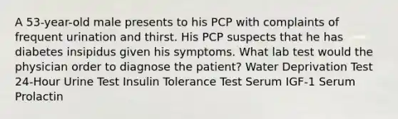 A 53-year-old male presents to his PCP with complaints of frequent urination and thirst. His PCP suspects that he has diabetes insipidus given his symptoms. What lab test would the physician order to diagnose the patient? Water Deprivation Test 24-Hour Urine Test Insulin Tolerance Test Serum IGF-1 Serum Prolactin