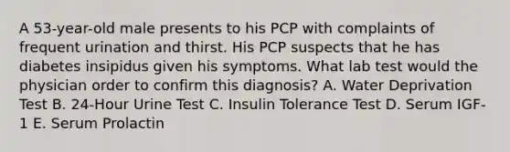 A 53-year-old male presents to his PCP with complaints of frequent urination and thirst. His PCP suspects that he has diabetes insipidus given his symptoms. What lab test would the physician order to confirm this diagnosis? A. Water Deprivation Test B. 24-Hour Urine Test C. Insulin Tolerance Test D. Serum IGF-1 E. Serum Prolactin