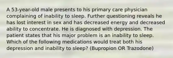 A 53-year-old male presents to his primary care physician complaining of inability to sleep. Further questioning reveals he has lost interest in sex and has decreased energy and decreased ability to concentrate. He is diagnosed with depression. The patient states that his major problem is an inability to sleep. Which of the following medications would treat both his depression and inability to sleep? (Bupropion OR Trazodone)