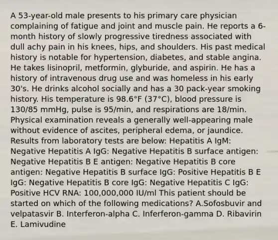 A 53-year-old male presents to his primary care physician complaining of fatigue and joint and muscle pain. He reports a 6-month history of slowly progressive tiredness associated with dull achy pain in his knees, hips, and shoulders. His past medical history is notable for hypertension, diabetes, and stable angina. He takes lisinopril, metformin, glyburide, and aspirin. He has a history of intravenous drug use and was homeless in his early 30's. He drinks alcohol socially and has a 30 pack-year smoking history. His temperature is 98.6°F (37°C), blood pressure is 130/85 mmHg, pulse is 95/min, and respirations are 18/min. Physical examination reveals a generally well-appearing male without evidence of ascites, peripheral edema, or jaundice. Results from laboratory tests are below: Hepatitis A IgM: Negative Hepatitis A IgG: Negative Hepatitis B surface antigen: Negative Hepatitis B E antigen: Negative Hepatitis B core antigen: Negative Hepatitis B surface IgG: Positive Hepatitis B E IgG: Negative Hepatitis B core IgG: Negative Hepatitis C IgG: Positive HCV RNA: 100,000,000 IU/ml This patient should be started on which of the following medications? A.Sofosbuvir and velpatasvir B. Interferon-alpha C. Inferferon-gamma D. Ribavirin E. Lamivudine