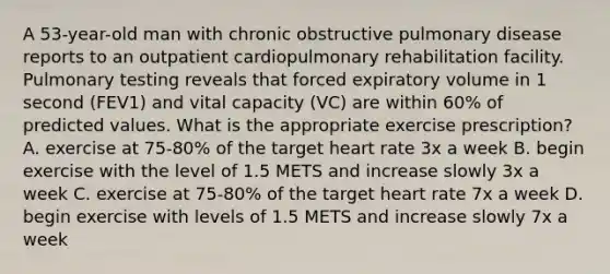 A 53-year-old man with chronic obstructive pulmonary disease reports to an outpatient cardiopulmonary rehabilitation facility. Pulmonary testing reveals that forced expiratory volume in 1 second (FEV1) and vital capacity (VC) are within 60% of predicted values. What is the appropriate exercise prescription? A. exercise at 75-80% of the target heart rate 3x a week B. begin exercise with the level of 1.5 METS and increase slowly 3x a week C. exercise at 75-80% of the target heart rate 7x a week D. begin exercise with levels of 1.5 METS and increase slowly 7x a week