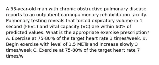 A 53-year-old man with chronic obstructive pulmonary disease reports to an outpatient cardiopulmonary rehabilitation facility. Pulmonary testing reveals that forced expiratory volume in 1 second (FEV1) and vital capacity (VC) are within 60% of predicted values. What is the appropriate exercise prescription? A. Exercise at 75-80% of the target heart rate 3 times/week. B. Begin exercise with level of 1.5 METs and increase slowly 3 times/week C. Exercise at 75-80% of the target heart rate 7 times/w