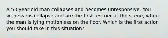 A 53-year-old man collapses and becomes unresponsive. You witness his collapse and are the first rescuer at the scene, where the man is lying motionless on the floor. Which is the first action you should take in this situation?