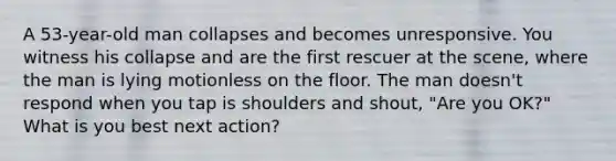 A 53-year-old man collapses and becomes unresponsive. You witness his collapse and are the first rescuer at the scene, where the man is lying motionless on the floor. The man doesn't respond when you tap is shoulders and shout, "Are you OK?" What is you best next action?