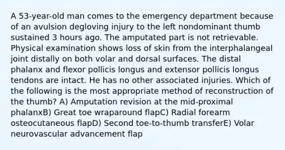 A 53-year-old man comes to the emergency department because of an avulsion degloving injury to the left nondominant thumb sustained 3 hours ago. The amputated part is not retrievable. Physical examination shows loss of skin from the interphalangeal joint distally on both volar and dorsal surfaces. The distal phalanx and flexor pollicis longus and extensor pollicis longus tendons are intact. He has no other associated injuries. Which of the following is the most appropriate method of reconstruction of the thumb? A) Amputation revision at the mid-proximal phalanxB) Great toe wraparound flapC) Radial forearm osteocutaneous flapD) Second toe-to-thumb transferE) Volar neurovascular advancement flap