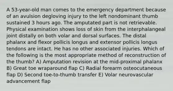 A 53-year-old man comes to the emergency department because of an avulsion degloving injury to the left nondominant thumb sustained 3 hours ago. The amputated part is not retrievable. Physical examination shows loss of skin from the interphalangeal joint distally on both volar and dorsal surfaces. The distal phalanx and flexor pollicis longus and extensor pollicis longus tendons are intact. He has no other associated injuries. Which of the following is the most appropriate method of reconstruction of the thumb? A) Amputation revision at the mid-proximal phalanx B) Great toe wraparound flap C) Radial forearm osteocutaneous flap D) Second toe-to-thumb transfer E) Volar neurovascular advancement flap