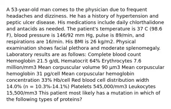 A 53-year-old man comes to the physician due to frequent headaches and dizziness. He has a history of hypertension and peptic ulcer disease. His medications include daily chlorthalidone and antacids as needed. The patient's temperature is 37 C (98.6 F), blood pressure is 146/92 mm Hg, pulse is 89/min, and respirations are 16/min. His BMI is 26 kg/m2. Physical examination shows facial plethora and moderate splenomegaly. Laboratory results are as follows: Complete blood count Hemoglobin 21.5 g/dL Hematocrit 64% Erythrocytes 7.6 million/mm3 Mean corpuscular volume 90 μm3 Mean corpuscular hemoglobin 31 pg/cell Mean corpuscular hemoglobin concentration 33% Hb/cell Red blood cell distribution width 14.0% (n = 10.3%-14.1%) Platelets 545,000/mm3 Leukocytes 15,500/mm3 This patient most likely has a mutation in which of the following types of proteins?