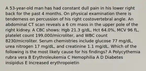 A 53-year-old man has had constant dull pain in his lower right back for the past 4 months. On physical examination there is tenderness on percussion of his right costovertebral angle. An abdominal CT scan reveals a 6 cm mass in the upper pole of the right kidney. A CBC shows: Hgb 21.3 g/dL, Hct 64.0%, MCV 96 fL, platelet count 199,000/microliter, and WBC count 8230/microliter. Serum chemistries include glucose 77 mg/dL, urea nitrogen 17 mg/dL, and creatinine 1.1 mg/dL. Which of the following is the most likely cause for his findings? A Polycythemia rubra vera B Erythroleukemia C Hemophilia A D Diabetes insipidus E Increased erythropoietin