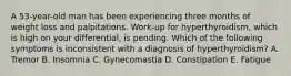 A 53-year-old man has been experiencing three months of weight loss and palpitations. Work-up for hyperthyroidism, which is high on your differential, is pending. Which of the following symptoms is inconsistent with a diagnosis of hyperthyroidism? A. Tremor B. Insomnia C. Gynecomastia D. Constipation E. Fatigue