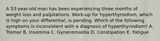 A 53-year-old man has been experiencing three months of weight loss and palpitations. Work-up for hyperthyroidism, which is high on your differential, is pending. Which of the following symptoms is inconsistent with a diagnosis of hyperthyroidism? A. Tremor B. Insomnia C. Gynecomastia D. Constipation E. Fatigue