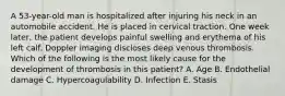 A 53-year-old man is hospitalized after injuring his neck in an automobile accident. He is placed in cervical traction. One week later, the patient develops painful swelling and erythema of his left calf. Doppler imaging discloses deep venous thrombosis. Which of the following is the most likely cause for the development of thrombosis in this patient? A. Age B. Endothelial damage C. Hypercoagulability D. Infection E. Stasis