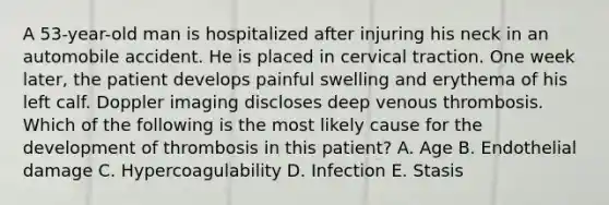 A 53-year-old man is hospitalized after injuring his neck in an automobile accident. He is placed in cervical traction. One week later, the patient develops painful swelling and erythema of his left calf. Doppler imaging discloses deep venous thrombosis. Which of the following is the most likely cause for the development of thrombosis in this patient? A. Age B. Endothelial damage C. Hypercoagulability D. Infection E. Stasis