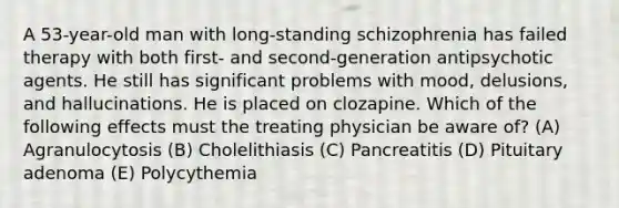 A 53-year-old man with long-standing schizophrenia has failed therapy with both first- and second-generation antipsychotic agents. He still has significant problems with mood, delusions, and hallucinations. He is placed on clozapine. Which of the following effects must the treating physician be aware of? (A) Agranulocytosis (B) Cholelithiasis (C) Pancreatitis (D) Pituitary adenoma (E) Polycythemia