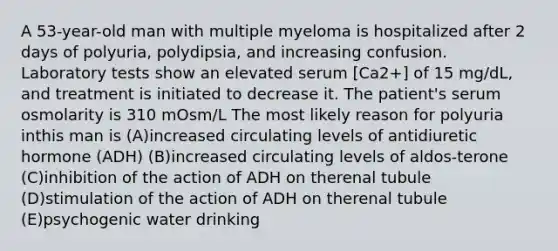 A 53-year-old man with multiple myeloma is hospitalized after 2 days of polyuria, polydipsia, and increasing confusion. Laboratory tests show an elevated serum [Ca2+] of 15 mg/dL, and treatment is initiated to decrease it. The patient's serum osmolarity is 310 mOsm/L The most likely reason for polyuria inthis man is (A)increased circulating levels of antidiuretic hormone (ADH) (B)increased circulating levels of aldos-terone (C)inhibition of the action of ADH on therenal tubule (D)stimulation of the action of ADH on therenal tubule (E)psychogenic water drinking