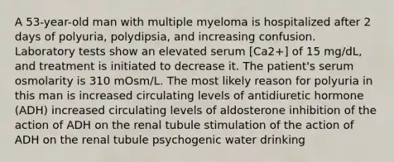 A 53-year-old man with multiple myeloma is hospitalized after 2 days of polyuria, polydipsia, and increasing confusion. Laboratory tests show an elevated serum [Ca2+] of 15 mg/dL, and treatment is initiated to decrease it. The patient's serum osmolarity is 310 mOsm/L. The most likely reason for polyuria in this man is increased circulating levels of antidiuretic hormone (ADH) increased circulating levels of aldosterone inhibition of the action of ADH on the renal tubule stimulation of the action of ADH on the renal tubule psychogenic water drinking