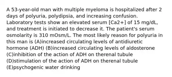 A 53-year-old man with multiple myeloma is hospitalized after 2 days of polyuria, polydipsia, and increasing confusion. Laboratory tests show an elevated serum [Ca2+] of 15 mg/dL, and treatment is initiated to decrease it. The patient's serum osmolarity is 310 mOsm/L. The most likely reason for polyuria in this man is (A)increased circulating levels of antidiuretic hormone (ADH) (B)increased circulating levels of aldosterone (C)inhibition of the action of ADH on therenal tubule (D)stimulation of the action of ADH on therenal tubule (E)psychogenic water drinking