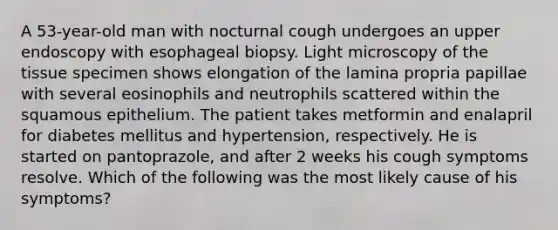 A 53-year-old man with nocturnal cough undergoes an upper endoscopy with esophageal biopsy. Light microscopy of the tissue specimen shows elongation of the lamina propria papillae with several eosinophils and neutrophils scattered within the squamous epithelium. The patient takes metformin and enalapril for diabetes mellitus and hypertension, respectively. He is started on pantoprazole, and after 2 weeks his cough symptoms resolve. Which of the following was the most likely cause of his symptoms?