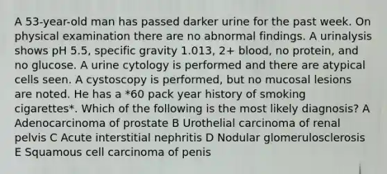 A 53-year-old man has passed darker urine for the past week. On physical examination there are no abnormal findings. A urinalysis shows pH 5.5, specific gravity 1.013, 2+ blood, no protein, and no glucose. A urine cytology is performed and there are atypical cells seen. A cystoscopy is performed, but no mucosal lesions are noted. He has a *60 pack year history of smoking cigarettes*. Which of the following is the most likely diagnosis? A Adenocarcinoma of prostate B Urothelial carcinoma of renal pelvis C Acute interstitial nephritis D Nodular glomerulosclerosis E Squamous cell carcinoma of penis