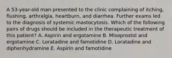 A 53-year-old man presented to the clinic complaining of itching, flushing, arthralgia, heartburn, and diarrhea. Further exams led to the diagnosis of systemic mastocytosis. Which of the following pairs of drugs should be included in the therapeutic treatment of this patient? A. Aspirin and ergotamine B. Misoprostol and ergotamine C. Loratadine and famotidine D. Loratadine and diphenhydramine E. Aspirin and famotidine