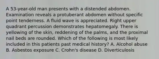 A 53-year-old man presents with a distended abdomen. Examination reveals a protuberant abdomen without specific point tenderness. A fluid wave is appreciated. Right upper quadrant percussion demonstrates hepatomegaly. There is yellowing of the skin, reddening of the palms, and the proximal nail beds are rounded. Which of the following is most likely included in this patients past medical history? A. Alcohol abuse B. Asbestos exposure C. Crohn's disease D. Diverticulosis