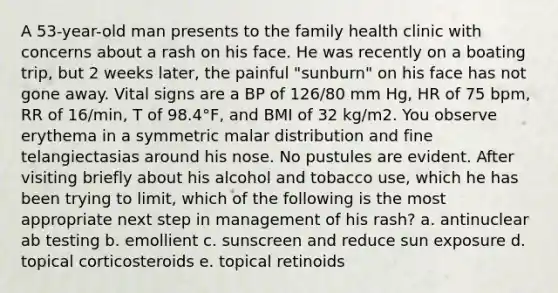 A 53-year-old man presents to the family health clinic with concerns about a rash on his face. He was recently on a boating trip, but 2 weeks later, the painful "sunburn" on his face has not gone away. Vital signs are a BP of 126/80 mm Hg, HR of 75 bpm, RR of 16/min, T of 98.4°F, and BMI of 32 kg/m2. You observe erythema in a symmetric malar distribution and fine telangiectasias around his nose. No pustules are evident. After visiting briefly about his alcohol and tobacco use, which he has been trying to limit, which of the following is the most appropriate next step in management of his rash? a. antinuclear ab testing b. emollient c. sunscreen and reduce sun exposure d. topical corticosteroids e. topical retinoids