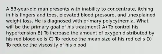 A 53-year-old man presents with inability to concentrate, itching in his fingers and toes, elevated blood pressure, and unexplained weight loss. He is diagnosed with primary polycythemia. What will be the primary goal of his treatment? A) To control his hypertension B) To increase the amount of oxygen distributed by his red blood cells C) To reduce the mean size of his red cells D) To reduce the viscosity of his blood