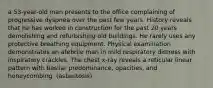 a 53-year-old man presents to the office complaining of progressive dyspnea over the past few years. History reveals that he has worked in construction for the past 20 years demolishing and refurbishing old buildings. He rarely uses any protective breathing equipment. Physical examination demonstrates an afebrile man in mild respiratory distress with inspiratory crackles. The chest x-ray reveals a reticular linear pattern with basilar predominance, opacities, and honeycombing. (asbestosis)