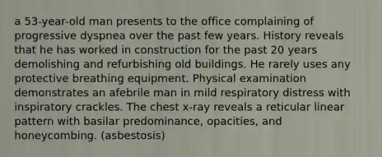 a 53-year-old man presents to the office complaining of progressive dyspnea over the past few years. History reveals that he has worked in construction for the past 20 years demolishing and refurbishing old buildings. He rarely uses any protective breathing equipment. Physical examination demonstrates an afebrile man in mild respiratory distress with inspiratory crackles. The chest x-ray reveals a reticular linear pattern with basilar predominance, opacities, and honeycombing. (asbestosis)