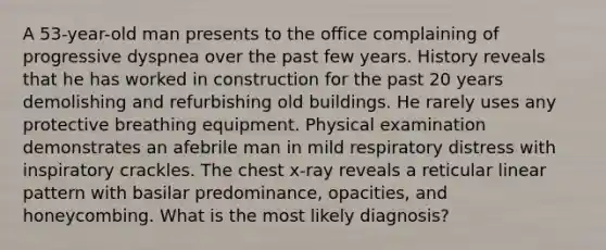 A 53-year-old man presents to the office complaining of progressive dyspnea over the past few years. History reveals that he has worked in construction for the past 20 years demolishing and refurbishing old buildings. He rarely uses any protective breathing equipment. Physical examination demonstrates an afebrile man in mild respiratory distress with inspiratory crackles. The chest x-ray reveals a reticular linear pattern with basilar predominance, opacities, and honeycombing. What is the most likely diagnosis?